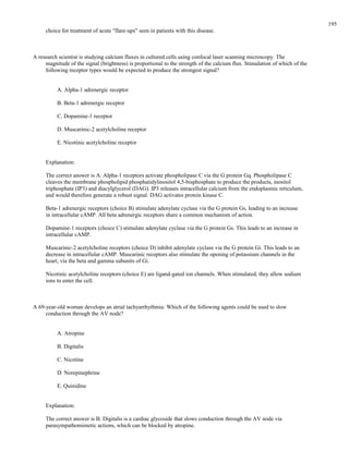 choice for treatment of acute "flare-ups" seen in patients with this disease.
A research scientist is studying calcium fluxes in cultured cells using confocal laser scanning microscopy. The
magnitude of the signal (brightness) is proportional to the strength of the calcium flux. Stimulation of which of the
following receptor types would be expected to produce the strongest signal?
A. Alpha-1 adrenergic receptor
B. Beta-1 adrenergic receptor
C. Dopamine-1 receptor
D. Muscarinic-2 acetylcholine receptor
E. Nicotinic acetylcholine receptor
Explanation:
The correct answer is A. Alpha-1 receptors activate phospholipase C via the G protein Gq. Phospholipase C
cleaves the membrane phospholipid phosphatidylinositol 4,5-bisphosphate to produce the products, inositol
triphosphate (IP3) and diacylglycerol (DAG). IP3 releases intracellular calcium from the endoplasmic reticulum,
and would therefore generate a robust signal. DAG activates protein kinase C.
Beta-1 adrenergic receptors (choice B) stimulate adenylate cyclase via the G protein Gs, leading to an increase
in intracellular cAMP. All beta adrenergic receptors share a common mechanism of action.
Dopamine-1 receptors (choice C) stimulate adenylate cyclase via the G protein Gs. This leads to an increase in
intracellular cAMP.
Muscarinic-2 acetylcholine receptors (choice D) inhibit adenylate cyclase via the G protein Gi. This leads to an
decrease in intracellular cAMP. Muscarinic receptors also stimulate the opening of potassium channels in the
heart, via the beta and gamma subunits of Gi.
Nicotinic acetylcholine receptors (choice E) are ligand-gated ion channels. When stimulated, they allow sodium
ions to enter the cell.
A 69-year-old woman develops an atrial tachyarrhythmia. Which of the following agents could be used to slow
conduction through the AV node?
A. Atropine
B. Digitalis
C. Nicotine
D. Norepinephrine
E. Quinidine
Explanation:
The correct answer is B. Digitalis is a cardiac glycoside that slows conduction through the AV node via
parasympathomimetic actions, which can be blocked by atropine.
195
 