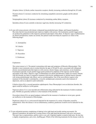 Atropine (choice A) blocks cardiac muscarinic receptors, thereby increasing conduction through the AV node.
Nicotine (choice C) increases conduction by stimulating sympathetic autonomic ganglia and the adrenal
medulla.
Norepinephrine (choice D) increases conduction by stimulating cardiac &beta; receptors.
Quinidine (choice E) acts centrally to decrease vagal tone, thereby increasing AV conduction.
A 41-year-old woman presents with chronic widespread musculoskeletal pain, fatigue, and frequent headaches.
She states that her musculoskeletal pain improves slightly with exercise. On examination, painful trigger points
are produced by palpitation of the trapezius and lateral epicondyle of the elbow. If objective signs of inflammation
are absent and laboratory studies are normal, this patient would most likely be responsive to which of the
following drugs?
A. Amitriptyline
B. Cefaclor
C. Naproxen
D. Oxycodone
E. Prednisone
Explanation:
The correct answer is A. The patient is presenting with signs and symptoms of fibrositis (fibromyalgia). This
disorder is most commonly seen in women between the ages of 20 and 50, and is associated with widespread
chronic musculoskeletal pain that improves with exercise, chronic fatigue, and sometimes, severe headaches.
Examination typically reveals painful trigger points produced by palpation of the trapezius and the lateral
epicondyle of the elbow. Objective signs of inflammation are absent and laboratory studies are normal. Patients
with this disorder are likely to respond to treatment with tricyclic antidepressants or skeletal muscle relaxants
with strong anticholinergic side effects, such as cyclobenzaprine. One of the most effective agents in the
treatment of this disorder is amitriptyline, a tricyclic antidepressant commonly used in the treatment of
depression, and as an adjunctive pain medication.
Cefaclor (choice B) is a second generation cephalosporin. Since fibromyalgia is not an infectious disorder, this
agent would be ineffective in this patient.
Naproxen (choice C) is a non-steroidal anti-inflammatory drug indicated for the treatment of mild-to-moderate
pain. NSAIDs are generally ineffective in the treatment of this disorder.
Oxycodone (choice D) is an opioid analgesic indicated for the treatment of moderate to severe pain; opioids
are ineffective in the treatment of fibromyalgia.
Prednisone (choice E) is a corticosteroid indicated for the treatment of a variety of disorders caused by
inflammation. Since this disease is not an inflammatory condition, prednisone would be not be indicated for this
patient.
A 72-year-old patient presents complaining of shaking in his right hand and trouble starting movements. On
physical examination, the patient has a resting tremor of the right hand that decreases with active movement.
The man's face is expressionless, and his voice is very soft. Cogwheel rigidity is noted in both arms. He also has
a slightly stooped posture, and a slow, shuffling gait. Which of the following treatments for this disease works by
196
 