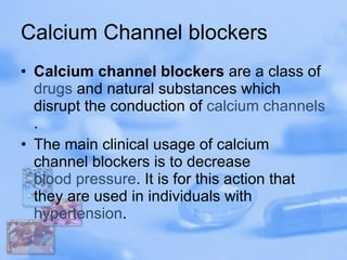 Calcium Channel blockers Calcium channel blockers  are a class of  drugs  and natural substances which disrupt the conduction of  calcium channels . The main clinical usage of calcium channel blockers is to decrease  blood pressure . It is for this action that they are used in individuals with  hypertension . 