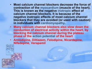 Most calcium channel blockers decrease the force of contraction of the  myocardium  (muscle of the heart). This is known as the negative  inotropic  effect of calcium channel blockers. It is because of the negative inotropic effects of most calcium channel blockers that they are avoided (or used with caution) in individuals with  cardiomyopathy . Many calcium channel blockers also slow down the conduction of electrical activity within the heart, by blocking the calcium channel during the plateau phase of the  action potential  of the heart  Amlodipine, Diltiazem, Felodipine, Nicardepine, Nifedepine, Verapamil 