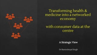 Transforming health &
medicine into a networked
economy
with consumer data at the
centre
A Strategic View
Dr Raminderpal Singh
 