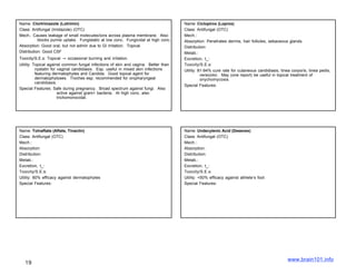Name: Clortrimazole (Lotrimin)                                                       Name: Ciclopirox (Loprox)
Class: Antifungal (Imidazole) (OTC)                                                  Class: Antifungal (OTC)
Mech.: Causes leakage of small molecules/ions across plasma membrane. Also           Mech.:
           blocks purine uptake. Fungistatic at low conc. Fungicidal at high conc.   Absorption: Penetrates dermis, hair follicles, sebaceous glands.
Absorption: Good oral, but not admin due to GI irritation. Topical.                  Distribution:
Distribution: Good CSF                                                               Metab.:
Toxicity/S.E.s: Topical → occasional burning and irritation.                         Excretion, t_:
Utility: Topical against common fungal infections of skin and vagina. Better than    Toxicity/S.E.s:
          nystatin for vaginal candidiasis. Esp. useful in mixed skin infections     Utility: 81-94% cure rate for cutaneous candidiasis, tinea corporis, tinea pedis,
          featuring dermatophytes and Candida. Good topical agent for                          versicolor. May (one report) be useful in topical treatment of
          dermatophytoses. Troches esp. recommended for oropharyngeal                          onychomycosis.
          candidiasis.
                                                                                     Special Features:
Special Features: Safe during pregnancy. Broad spectrum against fungi. Also
                       active against gram+ bacteria. At high conc, also
                       trichomonocidal.




Name: Tolnaftate (Aftate, Tinactin)                                                  Name: Undecylenic Acid (Desenex)
Class: Antifungal (OTC)                                                              Class: Antifungal (OTC)
Mech.:                                                                               Mech.:
Absorption:                                                                          Absorption:
Distribution:                                                                        Distribution:
Metab.:                                                                              Metab.:
Excretion, t_:                                                                       Excretion, t_:
Toxicity/S.E.s:                                                                      Toxicity/S.E.s:
Utility: 80% efficacy against dermatophytes                                          Utility: <50% efficacy against athlete’s foot
Special Features:                                                                    Special Features:




                                                                                                                                              www.brain101.info
   19
 