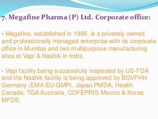 7. Megafine Pharma (P) Ltd. Corporate office:
• Megafine, established in 1995, is a privately owned
and professionally managed enterprise with its corporate
office in Mumbai and two multipurpose manufacturing
sites at Vapi & Nashik in India.
• Vapi facility being successfully inspected by US-FDA
and the Nashik facility is being approved by BGVFHH
Germany (EMA EU-GMP), Japan PMDA, Health
Canada, TGA Australia, COFEPRIS Mexico & Korea
MFDS.
 