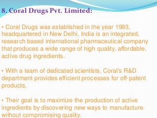 8. Coral Drugs Pvt. Limited:
• Coral Drugs was established in the year 1993,
headquartered in New Delhi, India is an integrated,
research based international pharmaceutical company
that produces a wide range of high quality, affordable,
active drug ingredients.
• With a team of dedicated scientists, Coral's R&D
department provides efficient processes for off-patent
products.
• Their goal is to maximize the production of active
ingredients by discovering new ways to manufacture
without compromising quality.
 