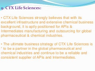 9. CTX Life Sciences:
• CTX Life Sciences strongly believes that with its
excellent infrastructure and extensive chemical business
background, it is aptly positioned for APIs &
Intermediates manufacturing and outsourcing for global
pharmaceutical & chemical industries.
• The ultimate business strategy of CTX Life Sciences is
“ to be a partner in the global pharmaceutical and
chemical industries and continue to be a reliable and
consistent supplier of APIs and Intermediates.
 