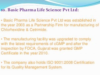 10. Basic Pharma Life Science Pvt Ltd:
• Basic Pharma Life Science Pvt Ltd was established in
the year 2003 as a Partnership Firm for manufacturing of
Chlorhexidine & Cetrimide.
• The manufacturing facility was upgraded to comply
with the latest requirements of cGMP and after the
inspection by FDCA, Gujarat was granted GMP
Certificate in the year 2010.
• The company also holds ISO 9001:2008 Certification
for its Quality Management System.
 