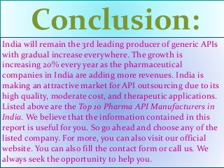 Conclusion:
India will remain the 3rd leading producer of generic APIs
with gradual increase everywhere. The growth is
increasing 20% every year as the pharmaceutical
companies in India are adding more revenues. India is
making an attractive market for API outsourcing due to its
high quality, moderate cost, and therapeutic applications.
Listed above are the Top 10 Pharma API Manufacturers in
India. We believe that the information contained in this
report is useful for you. So go ahead and choose any of the
listed company. For more, you can also visit our official
website. You can also fill the contact form or call us. We
always seek the opportunity to help you.
 