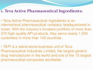 1. Teva Active Pharmaceutical Ingredients:
• Teva Active Pharmaceutical Ingredients is an
international pharmaceutical company headquartered in
Israel. With the industry’s broadest portfolio of more than
370 high-quality API products, they serve nearly 1,000
customers in more than 100 countries.
• TAPI is a stand-alone business unit of Teva
Pharmaceutical Industries Limited, the largest generic
drug manufacturer in the world and one of the 15 largest
pharmaceutical companies worldwide.
 