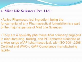 2. Mint Life Sciences Pvt. Ltd.:
• Active Pharmaceutical Ingredient being the
fundamental of any Pharmaceutical formulation is a part
of the major expertise of Mint Life Sciences.
• They are a specialty pharmaceutical company engaged
in manufacturing, trading, and PCD pharma franchise of
a wide range of API pharmaceutical, with ISO 9001:2008
Certified and WHO-c GMP Compliance manufacturing
facility.
 