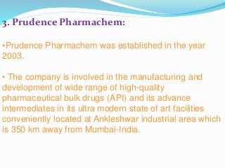 3. Prudence Pharmachem:
•Prudence Pharmachem was established in the year
2003.
• The company is involved in the manufacturing and
development of wide range of high-quality
pharmaceutical bulk drugs (API) and its advance
intermediates in its ultra modern state of art facilities
conveniently located at Ankleshwar industrial area which
is 350 km away from Mumbai-India.
 