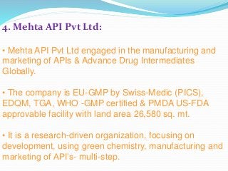 4. Mehta API Pvt Ltd:
• Mehta API Pvt Ltd engaged in the manufacturing and
marketing of APIs & Advance Drug Intermediates
Globally.
• The company is EU-GMP by Swiss-Medic (PICS),
EDQM, TGA, WHO -GMP certified & PMDA US-FDA
approvable facility with land area 26,580 sq. mt.
• It is a research-driven organization, focusing on
development, using green chemistry, manufacturing and
marketing of API’s- multi-step.
 
