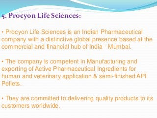 5. Procyon Life Sciences:
• Procyon Life Sciences is an Indian Pharmaceutical
company with a distinctive global presence based at the
commercial and financial hub of India - Mumbai.
• The company is competent in Manufacturing and
exporting of Active Pharmaceutical Ingredients for
human and veterinary application & semi-finished API
Pellets.
• They are committed to delivering quality products to its
customers worldwide.
 