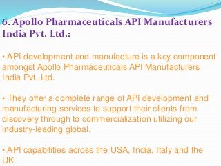 6. Apollo Pharmaceuticals API Manufacturers
India Pvt. Ltd.:
• API development and manufacture is a key component
amongst Apollo Pharmaceuticals API Manufacturers
India Pvt. Ltd.
• They offer a complete range of API development and
manufacturing services to support their clients from
discovery through to commercialization utilizing our
industry-leading global.
• API capabilities across the USA, India, Italy and the
UK.
 