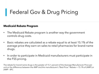 Federal Gov & Drug Pricing
Medicaid Rebate Program
• The Medicaid Rebate program is another way the government
controls drug costs.
• Basic rebates are calculated as a rebate equal to at least 15.1% of the
average price they earn on sales to retail pharmacies for brand-name
drugs.
• In order to participate in Medicaid manufacturers must participate in
the FSS pricing.
The rebate for brand name drugs is the greater of 15.1 percent of the Average Manufacturer Price per
unit or the difference between the AMP and the manufacturer’s “Best Price.” Rebate = 15.1% of (AMP) or
(AMP – BP).
 