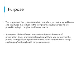 Purpose
• The purpose of this presentation is to introduce you to the varied issues
and structures that influence the way pharmaceutical products are
priced in today’s complex health care market.
• Awareness of the different mechanisms behind the costs of
prescription drugs and medical services will help you determine the
pricing strategy of your product/services to be competitive in today’s
challenging/evolving health care environment.
 