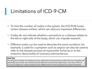 Limitations of ICD-9-CM
• To limit the number of codes in the system, the ICD-9CM lumps
certain disease entities, which can obscure important differences.
• Codes do not indicate whether a procedure or a disease relates to
the left or right side of the body, which can impede research.
• Different codes can be used to describe the same condition; for
example, a code for a symptom such as angina can also be used to
refer to the disease process of myocardial ischemia or to the
anatomic abnormality of coronary arteriosclerosis.
Fast Fact
According to studies of coding accuracy, diagnosis and procedure codes that are recorded are
generally inaccurate. One study showed that even at the three-digit level, more than 25% of
principal diagnosis codes assigned were different from those assigned by expert reviewers.
 