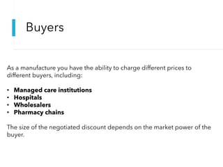 Buyers
As a manufacture you have the ability to charge different prices to
different buyers, including:
• Managed care institutions
• Hospitals
• Wholesalers
• Pharmacy chains
The size of the negotiated discount depends on the market power of the
buyer.
 