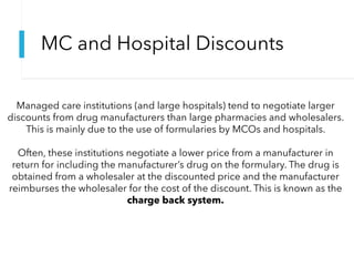 MC and Hospital Discounts
Managed care institutions (and large hospitals) tend to negotiate larger
discounts from drug manufacturers than large pharmacies and wholesalers.
This is mainly due to the use of formularies by MCOs and hospitals.
Often, these institutions negotiate a lower price from a manufacturer in
return for including the manufacturer’s drug on the formulary. The drug is
obtained from a wholesaler at the discounted price and the manufacturer
reimburses the wholesaler for the cost of the discount. This is known as the
charge back system.
 