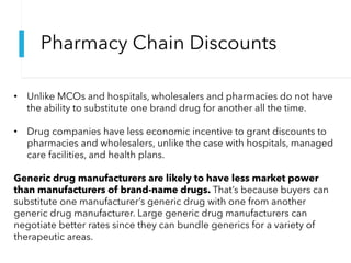 Pharmacy Chain Discounts
• Unlike MCOs and hospitals, wholesalers and pharmacies do not have
the ability to substitute one brand drug for another all the time.
• Drug companies have less economic incentive to grant discounts to
pharmacies and wholesalers, unlike the case with hospitals, managed
care facilities, and health plans.
Generic drug manufacturers are likely to have less market power
than manufacturers of brand-name drugs. That’s because buyers can
substitute one manufacturer’s generic drug with one from another
generic drug manufacturer. Large generic drug manufacturers can
negotiate better rates since they can bundle generics for a variety of
therapeutic areas.
 