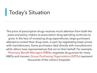Today’s Situation
The price of prescription drugs receives much attention from both the
press and policy makers as prescription drug spending continues to
grow. In the face of increasing drug expenditures, large purchasers
attempt to control their drug costs, in part, by negotiating lower prices
with manufacturers. Some purchasers deal directly with manufacturers
while others have representatives that act on their behalf. For example,
Pharmacy Benefit Managers (PBMs) negotiate drug prices for many
HMOs and insurers. Group Purchasing Organizations (GPOs) represent
thousands of the nation’s hospitals.
 
