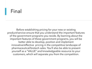 Final
Before establishing pricing for your new or existing
product/service ensure that you understand the important features
of the government programs you reside. By learning about the
important features of these government programs, you will be
better able to develop, position and implement
innovative/effective pricing in the competitive landscape of
pharmaceutical/biotech sales. You’ll also be able to present
yourself as a “VALUE” and knowledgeable resource to your
customers, which will separate you from the competition.
 