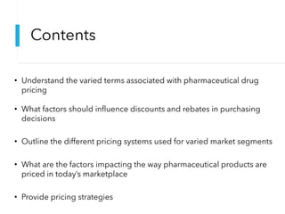 Contents
• Understand the varied terms associated with pharmaceutical drug
pricing
• What factors should influence discounts and rebates in purchasing
decisions
• Outline the different pricing systems used for varied market segments
• What are the factors impacting the way pharmaceutical products are
priced in today’s marketplace
• Provide pricing strategies
 