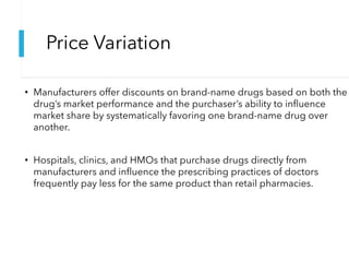 Price Variation
• Manufacturers offer discounts on brand-name drugs based on both the
drug’s market performance and the purchaser’s ability to influence
market share by systematically favoring one brand-name drug over
another.
• Hospitals, clinics, and HMOs that purchase drugs directly from
manufacturers and influence the prescribing practices of doctors
frequently pay less for the same product than retail pharmacies.
 
