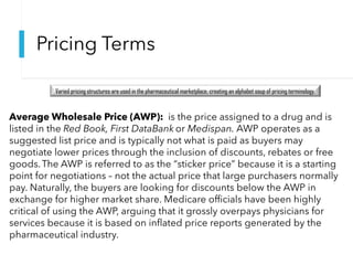 Pricing Terms
Varied pricing structures are used in the pharmaceutical marketplace, creating an alphabet soup of pricing terminology.
Average Wholesale Price (AWP): is the price assigned to a drug and is
listed in the Red Book, First DataBank or Medispan. AWP operates as a
suggested list price and is typically not what is paid as buyers may
negotiate lower prices through the inclusion of discounts, rebates or free
goods.The AWP is referred to as the “sticker price” because it is a starting
point for negotiations – not the actual price that large purchasers normally
pay. Naturally, the buyers are looking for discounts below the AWP in
exchange for higher market share. Medicare officials have been highly
critical of using the AWP, arguing that it grossly overpays physicians for
services because it is based on inflated price reports generated by the
pharmaceutical industry.
 