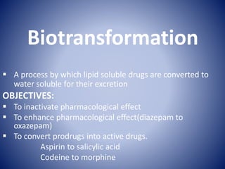 Biotransformation
 A process by which lipid soluble drugs are converted to
water soluble for their excretion
OBJECTIVES:
 To inactivate pharmacological effect
 To enhance pharmacological effect(diazepam to
oxazepam)
 To convert prodrugs into active drugs.
Aspirin to salicylic acid
Codeine to morphine
 