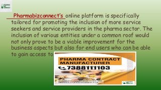 Pharmabizconnect’s online platform is specifically
tailored for promoting the inclusion of more service
seekers and service providers in the pharma sector. The
inclusion of various entities under a common roof would
not only prove to be a viable improvement for the
business aspects but also for end users who can be able
to gain access to pharmaceutical products easily.
 