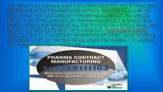 THE FACILITY OF A SINGLE BASE FOR COMMUNICATION AND INTERACTION
BETWEEN SERVICE PROVIDERS AND SERVICE SEEKERS COULD BE THE
BEST THING THAT HAS COME WITH PHARMABIZCONNECT. THE UNIQUE
ONLINE PLATFORM LAUNCHED BY PHARMABIZCONNECT IS BASED ON A
SIMPLE FORMULA OF BRINGING ALL THE PLAYERS ON A SINGLE PAGE. IN A
RECENT OFFICIAL STATEMENT ON ITS WEBSITE, PHARMABIZCONNECT
CAME CLOSER TO ITS USERS BY ANSWERING DIFFERENT QUESTIONS ON
BECOMING A PART OF THE NEW REVOLUTION THAT IS ABOUT TO CHANGE
THE PHARMA SECTOR’S LANDSCAPE.
 