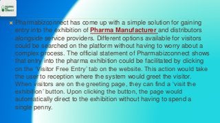  Pharmabizconnect has come up with a simple solution for gaining
entry into the exhibition of Pharma Manufacturer and distributors
alongside service providers. Different options available for visitors
could be searched on the platform without having to worry about a
complex process. The official statement of Pharmabizconnect shows
that entry into the pharma exhibition could be facilitated by clicking
on the ‘Visitor Free Entry’ tab on the website. This action would take
the user to reception where the system would greet the visitor.
When visitors are on the greeting page, they can find a ‘visit the
exhibition’ button. Upon clicking the button, the page would
automatically direct to the exhibition without having to spend a
single penny.
 