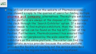 The official statement on the website of Pharmabizconnect
also showed a reply to the queries of users for finding multiple
pharma pcd company alternatives. The multiple exhibitors
on the platform are always at the disposal of the users round
the clock through the ‘Search Exhibitor’ option. If a service
seeker needs to find multiple exhibitors, then the ‘Search
Exhibitor’ option can be found on the top left corner of the
Pavilion. Furthermore, Pharmabizconnect has ensured that
visitors are not perplexed by the wide assortment of
exhibitors on the online platform. The visitor can find the
appropriate service provider because the online platform
provides the facility of reaching out the service providers
according to the regions in which they are registered.
 