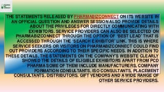 THE STATEMENTS RELEASED BY PHARMABIZCONNECT ON ITS WEBSITE IN
AN OFFICIAL QUESTION AND ANSWER SESSION ALSO PROVIDE DETAILS
ABOUT THE PRIVILEGES FOR DIRECTLY COMMUNICATING WITH
EXHIBITORS. SERVICE PROVIDERS CAN ALSO BE SELECTED ON
PHARMABIZCONNECT THROUGH THE OPTION OF ‘BEST LEAD’ THAT IS
ACCESSED THROUGH THE ‘SEARCH EXHIBITOR’ LINK. THIS IS WHERE
SERVICE SEEKERS OR VISITORS ON PHARMABIZCONNECT COULD FIND
OUT PROVIDERS ACCORDING TO THEIR SPECIFIC NEEDS. IN ADDITION TO
THESE DETAILS, THE STATEMENTS ON THE COMPANY’S WEBSITE CLEARLY
SHOWED THE DETAILS OF ELIGIBLE EXHIBITORS APART FROM PCD
PHARMA SOME OF THEM INCLUDE MANUFACTURERS, COMPANY
FORMATION CONSULTANTS, ISO CONSULTANTS, PLACEMENT
CONSULTANTS, DISTRIBUTORS, GIFT VENDORS AND A WIDE RANGE OF
OTHER SERVICE PROVIDERS.
 