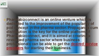  Pharmabizconnect is an online venture which is
dedicated to the improvement of the popularity of
pcd concept in the pharma sector. Propaganda cum
distribution is the key for the online platform of
Pharmabizconnect, and it is aimed at creating a
revamped pharma sector where business
professionals can be able to get the desired service
providers for starting their business.
 