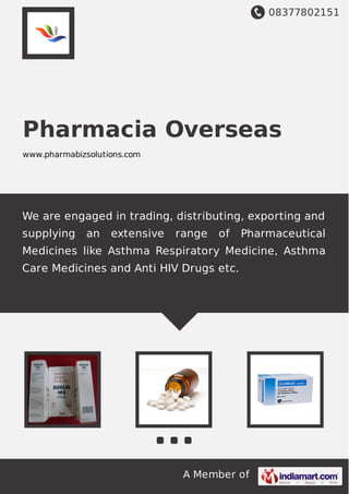 08377802151
A Member of
Pharmacia Overseas
www.pharmabizsolutions.com
We are engaged in trading, distributing, exporting and
supplying an extensive range of Pharmaceutical
Medicines like Asthma Respiratory Medicine, Asthma
Care Medicines and Anti HIV Drugs etc.
 