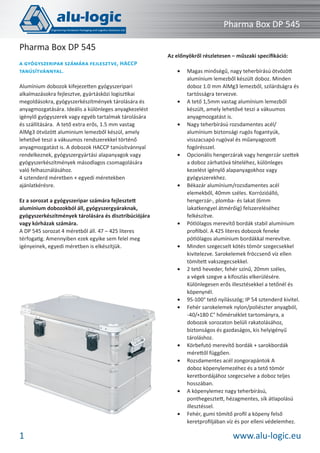 Pharma Box DP 545
Pharma Box DP 545
A GYÓGYSZERIPAR SZÁMÁRA FEJLESZTVE, HACCP
TANÚSÍTVÁNNYAL.
Alumínium dobozok kifejezetten gyógyszeripari
alkalmazásokra fejlesztve, gyártásközi logisztikai
megoldásokra, gyógyszerkészítmények tárolására és
anyagmozgatására. Ideális a különleges anyagkezelést
igénylő gyógyszerek vagy egyéb tartalmak tárolására
és szállítására. A tető extra erős, 1.5 mm vastag
AlMg3 ötvözött aluminium lemezből készül, amely
lehetővé teszi a vákuumos rendszerekkel történő
anyagmozgatást is. A dobozok HACCP tanúsítvánnyal
rendelkeznek, gyógyszergyártási alapanyagok vagy
gyógyszerkészítmények másodlagos csomagolására
való felhasználásához.
4 sztenderd méretben + egyedi méretekben
ajánlatkérésre.
Ez a sorozat a gyógyszeripar számára fejlesztett
alumínium dobozokból áll, gyógyszergyáraknak,
gyógyszerkészítmények tárolására és disztribúciójára
vagy kórházak számára.
A DP 545 sorozat 4 méretből áll. 47 – 425 literes
térfogatig. Amennyiben ezek egyike sem felel meg
igényeinek, egyedi méretben is elkészítjük.

Az előnyökről részletesen – műszaki speciﬁkáció:
•

•

•

•

•

•

•

•

•
•

•
•

•

•

1

Magas minőségű, nagy teherbírású ötvözött
alumínium lemezből készült doboz. Minden
doboz 1.0 mm AlMg3 lemezből, szilárdságra és
tartósságra tervezve.
A tető 1,5mm vastag alumínium lemezből
készült, amely lehetővé teszi a vákuumos
anyagmozgatást is.
Nagy teherbírású rozsdamentes acél/
alumínium biztonsági rugós fogantyúk,
visszacsapó rugóval és műanyagozott
fogórésszel.
Opcionális hengerzárak vagy hengerzár szettek
a doboz zárhatóvá tételéhez, különleges
kezelést igénylő alapanyagokhoz vagy
gyógyszerekhez.
Békazár alumínium/rozsdamentes acél
elemekből, 40mm széles. Korrózióálló,
hengerzár-, plomba- és lakat (6mm
lakatkengyel átmérőig) felszereléséhez
felkészítve.
Pótlólagos merevítő bordák stabil alumínium
proﬁlból. A 425 literes dobozok feneke
pótlólagos alumínium bordákkal merevítve.
Minden szegecselt kötés tömör szegecsekkel
kivitelezve. Sarokelemek fröccsenő víz ellen
tömített vakszegecsekkel.
2 tető heveder, fehér színű, 20mm széles,
a végek szegve a kifoszlás elkerülésére.
Különlegesen erős illesztésekkel a tetőnél és
köpenynél.
95-100° tető nyílásszög; IP 54 sztenderd kivitel.
Fehér sarokelemek nylon/poliészter anyagból,
-40/+180 C° hőmérséklet tartományra, a
dobozok sorozaton belüli rakatolásához,
biztonságos és gazdaságos, kis helyigényű
tároláshoz.
Körbefutó merevítő bordák + sarokbordák
mérettől függően.
Rozsdamentes acél zongorapántok A
doboz köpenylemezéhez és a tető tömör
keretbordájához szegecselve a doboz teljes
hosszában.
A köpenylemez nagy teherbírású,
ponthegesztett, hézagmentes, sík átlapolású
illesztéssel.
Fehér, gumi tömítő proﬁl a köpeny felső
keretproﬁljában víz és por elleni védelemhez.

www.alu-logic.eu

 