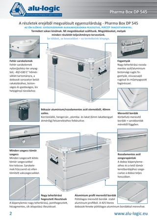 Pharma Box DP 545
A részletek erejéből megvalósult egyenszilárdság - Pharma Box DP 545
AZ ÖN ELŐNYE: GYÓGYSZERIPARI ALKALMAZÁSOKRA FEJLESZTVE, HACCP TANÚSÍTVÁNNYAL.
Terméket sokan kínálnak. Mi megoldásokat szállítunk. Megoldásokat, melyek
minden részletét teljesítményre terveztünk.
Se többet, se kevesebbet – ez termékeink lényege.

Fogantyúk
Nagy teherbírású rozsdamentes acél/alumínium
biztonsági rugós fogantyúk, visszacsapó
rugóval és műanyagozott
fogórésszel.

Fehér sarokelemek
Fehér sarokelemek
nylon/poliész-ter anyagból, -40/+180 C° hőmérséklet tartományra, a
dobozok sorozaton belüli
rakatolásához, biztonságos és gazdaságos, kis
helyigényű tároláshoz.

Békazár alumínium/rozsdamentes acél elemekből, 40mm
széles.
Korrózióálló, hengerzár-, plomba- és lakat (6mm lakatkengyel
átmérőig) felszereléséhez felkészítve.

Minden szegecs tömör
szegecs
Minden szegecselt kötés
tömör szegecsekkel
kivi-telezve. Sarokelemek fröccsenő víz ellen
tömített vakszegecsekkel.

Nagy teherbírású
hegesztett illesztések
A köpenylemez nagy teherbírású, ponthegesztett,
hézagmentes, sík átlapolású illesztéssel.

2

Merevítő bordák
Körbefutó merevítő
bordák + sarokbordák
mérettől függően.

Rozsdamentes acél
zongorapántok
A doboz köpenylemezéhez és a tető tömör
keretbordájához szegecselve a doboz teljes
hosszában.

Alumínium proﬁl merevítő bordák
Pótlólagos merevítő bordák stabil
alumínium proﬁlból. A 425 literes
dobozok feneke pótlólagos alumínium bordákkal merevítve.

www.alu-logic.eu

 
