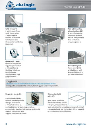 Pharma Box DP 545

Tető 1,5mm vastag
alumínium lemezből
A tető 1,5mm vastag
alumínium lemezből
készült, amely lehetővé
teszi a vákumos
anyagmozgatást is.

Fehér hevederek
2 tető heveder, fehér
színű, 20mm széles,
a végek szegve a
kifoszlás elkerülésére.
Különlegesen erős
illesztésekkel a tetőnél és
köpenynél.

Hengerzárak - opció
Opcionális hengerzárak
vagy hengerzár szettek
a doboz zárhatóvá
tételéhez, különleges
kezelést igénylő
alapanyagokhoz vagy
gyógyszerekhez..

Fehér tömítőproﬁl
Fehér, gumi tömítő
proﬁl a köpeny felső
keretproﬁljában víz és
por elleni védelemhez.

Kiegészítők

MELYEK A DOBOZT KOMPLETT CSOMAGOLÁSI MEGOLDÁSSÁ EGÉSZÍTIK KI
Nem pusztán üres dobozokat kínálunk, hanem egy sor hasznos kiegészítőt is.

Hengerzár - zár szettek
A békazárak kialakítása
lehetővé teszi hengerzárak
utólagos felszerelését
a doboz lezárásához az
értékes/bizalmas tartalom megvédéséhez.
A zár szettek a következő kulcsozással rendelhetők:
- egyező kulcs szetten belül,
- egyező kulcs az összes zárhoz.

3

Dokumentum tartó
A/4 v. A/5
Igény esetén alumínium
dokumentum tartók a fedél
belsejébe, amelyek lehetővé
teszik a tartalomhoz tartozó dokumentumok, mint pl.
csomagolási listák, stb. elhelyezését. A/4-es vagy A/5ös formátumban.and A/5 formats.

www.alu-logic.eu

 