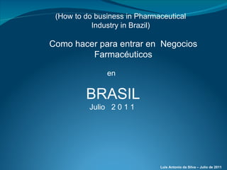 BRASIL Julio  2 0 1 1  Como hacer para entrar en  Negocios Farmacéuticos en (How to do business in Pharmaceutical Industry in Brazil) Luis Antonio da Silva – Julio de 2011 