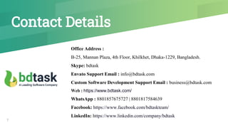 Contact Details
Office Address :
B-25, Mannan Plaza, 4th Floor, Khilkhet, Dhaka-1229, Bangladesh.
Skype: bdtask
Envato Support Email : info@bdtask.com
Custom Software Development Support Email : business@bdtask.com
Web : https://www.bdtask.com/
WhatsApp : 8801857675727 | 8801817584639
Facebook: https://www.facebook.com/bdtaskteam/
LinkedIn: https://www.linkedin.com/company/bdtask
7
 
