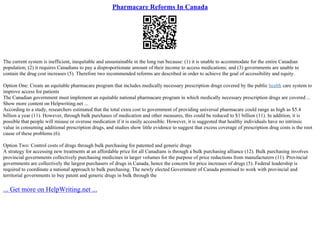 Pharmacare Reforms In Canada
The current system is inefficient, inequitable and unsustainable in the long run because: (1) it is unable to accommodate for the entire Canadian
population; (2) it requires Canadians to pay a disproportionate amount of their income to access medications; and (3) governments are unable to
contain the drug cost increases (5). Therefore two recommended reforms are described in order to achieve the goal of accessibility and equity.
Option One: Create an equitable pharmacare program that includes medically necessary prescription drugs covered by the public health care system to
improve access for patients
The Canadian government must implement an equitable national pharmacare program in which medically necessary prescription drugs are covered ...
Show more content on Helpwriting.net ...
According to a study, researchers estimated that the total extra cost to government of providing universal pharmacare could range as high as $5.4
billion a year (11). However, through bulk purchases of medication and other measures, this could be reduced to $1 billion (11). In addition, it is
possible that people will misuse or overuse medication if it is easily accessible. However, it is suggested that healthy individuals have no intrinsic
value in consuming additional prescription drugs, and studies show little evidence to suggest that excess coverage of prescription drug costs is the root
cause of these problems (6).
Option Two: Control costs of drugs through bulk purchasing for patented and generic drugs
A strategy for accessing new treatments at an affordable price for all Canadians is through a bulk purchasing alliance (12). Bulk purchasing involves
provincial governments collectively purchasing medicines in larger volumes for the purpose of price reductions from manufacturers (11). Provincial
governments are collectively the largest purchasers of drugs in Canada, hence the concern for price increases of drugs (5). Federal leadership is
required to coordinate a national approach to bulk purchasing. The newly elected Government of Canada promised to work with provincial and
territorial governments to buy patent and generic drugs in bulk through the
... Get more on HelpWriting.net ...
 