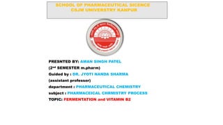 SCHOOL OF PHARMACEUTICAL SICENCE
CSJM UNIVERSTRY KANPUR
PRESNTED BY: AMAN SINGH PATEL
(2nd SEMESTER m.pharm)
Guided by : DR. JYOTI NANDA SHARMA
(assistant professor)
department : PHARMACEUTICAL CHEMISTRY
subject : PHARMACEICAL CHRMISTRY PROCESS
TOPIC: FERMENTATION and VITAMIN B2
 