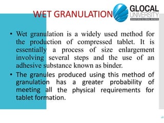 WET GRANULATION
16
• Wet granulation is a widely used method for
the production of compressed tablet. It is
essentially a process of size enlargement
involving several steps and the use of an
adhesive substance known as binder.
• The granules produced using this method of
meeting all
granulation has a greater probability of
the physical requirements for
tablet formation.
 