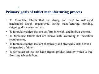 Primary goals of tablet manufacturing process
3
• To formulate tablets that are strong and hard to withstand
mechanical shock encountered during manufacturing, packing,
shipping, dispensing and use.
• To formulate tablets that are uniform in weight and in drug content.
• To formulate tablets that are bioavailable according to indication
requirements.
• To formulate tablets that are chemically and physically stable over a
long period of time.
• To formulate tablets that have elegant product identity which is free
from any tablet defects.
 