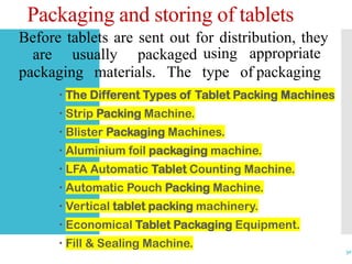 Packaging and storing of tablets
 The Different Types of Tablet Packing Machines
 Strip Packing Machine.
 Blister Packaging Machines.
 Aluminium foil packaging machine.
 LFA Automatic Tablet Counting Machine.
 Automatic Pouch Packing Machine.
 Vertical tablet packing machinery.
 Economical Tablet Packaging Equipment.
 Fill & Sealing Machine.
30
Before tablets are sent out for distribution, they
are usually packaged using
packaging materials. The type of
appropriate
packaging
 