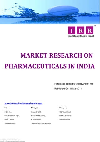 MARKET RESEARCH ON
           PHARMACEUTICALS IN INDIA

                                                                                                   Reference code: IRRMRRMAR11-03

                                                                                                   Published On: 15Mar2011




           www.internationalresearchreport.com
           India                                                  Malaysia                             Singapore

           #42, II Floor,                                         3, Jalan BP 3/17,                    7500ª Beach Road

           Venkatarathinam Nagar,                                 Bandar Bukit Puchonga,               #08-313, the Plaza

           Adyar, Chennai.                                        47100 Puchong,                       Singapore 199591

           Tamil Nadu, India                                      Selangor Darul Ehsan, Malaysia




Market Research on Indian Pharmaceutical @IRR

This profile is a licensed product and is not to be photocopied
 