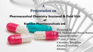 A
Presentation on
Pharmaceutical Chemistry Sessional & Field Visit
at
Kemiko Pharmaceuticals Ltd.
Presented By
Md. Mahamudul Hasan Rumon
Student ID:151827
4th year ,1st term
Chemistry Discipline
Khulna University,
Khulna
 