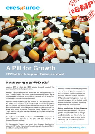 A Pill for Growth
ERP Solution to help your Business succeed.


Manufacturing as per WHO cGMP
eresource ERP is India’s No. 1 ERP solution designed exclusively for
pharmaceutical manufacturing companies.                                          eresource ERP has successfully empowered
                                                                                 many of demanding customers across the
eresource ERP for pharmaceutical is designed with operation efficiency in
                                                                                 world by perusing excellence, building and
mind. Operation efficiency requires a system that runs every aspects of your
                                                                                 delivering enterprise solutions. eresource’s
business, as you can cut cost, bring product to the market sooner, comply with
regulations and improve customer relationship.                                   ERP practice is primarily process driven and
                                                                                 provide organization with the strategic insight,
eresource contributes the industry best practices for e-documenting the BPR.     ability to differentiate, increased productivity
The BPR in eresource allows you to track the Batch manufacturing right from
                                                                                 and flexibility they need to succeed.
the Raw Material Requisition until the release order issued by the Quality
Assurance department, thus, making Batch Work-in-Progress monitoring just        Access your business Anytime, Anywhere
a click away. It also handles the In-progress Quality Check ( IPQC ) and
                                                                                 Working online with eresource ERP, you'll
Quality Assurance record for each batch after the beginning and completion of
each processes.                                                                  gain the freedom and flexibility to manage
                                                                                 your Enterprise the way that works for you.
For any Pharmaceutical ERP, compliance with GMP & FDA requirement is of          Work from home or while on move. Share
prime importance, eresource is the only ERP that comprises all
                                                                                 information with your colleagues without
Pharmaceutical requirements.
                                                                                 sending files back and forth.
All Pharmaceutical Industry falls under Batch Process Manufacturing.
eresource ERP makes the process of forecasting simple. It is a powerful end-
to-end business integrated solution.                                               www.eresourceerp.com
 