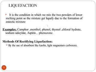 LIQUEFACTION
 It is the condition in which we mix the two powders of lower
melting point so the mixture get liquefy due to the formation of
eutectic mixture
.
Examples: Camphor ,menthol, phenol, thymol ,chloral hydrate,
sodium salicylate, Aspirin , phenazone.
Methods Of Rectifying Liquefaction:
 By the use of absorbent like kaolin, light magnesium carbonate.
12
 